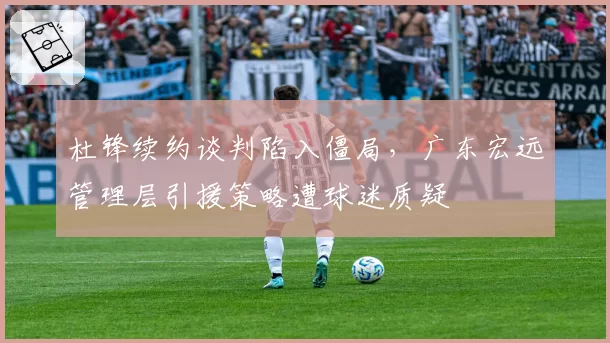 杜锋续约谈判陷入僵局，广东宏远管理层引援策略遭球迷质疑