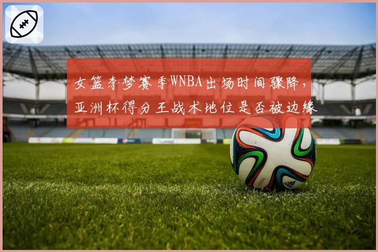 女篮李梦赛季WNBA出场时间骤降,亚洲杯得分王战术地位是否被边缘化?
