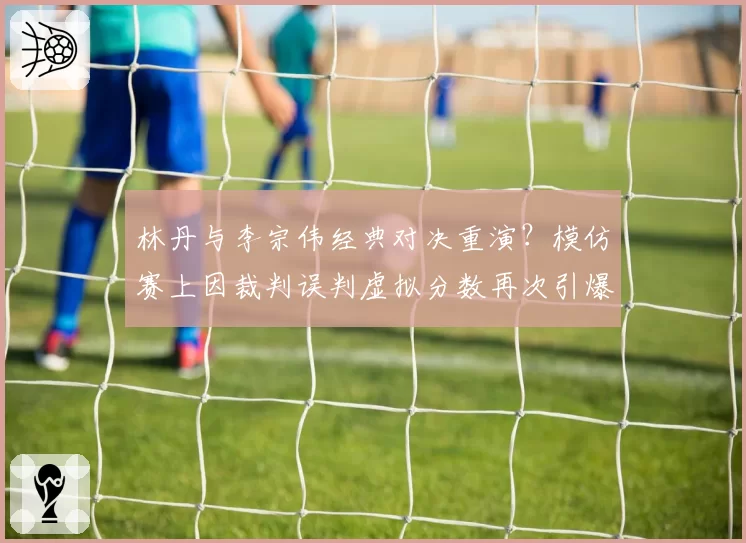 林丹与李宗伟经典对决重演？模仿赛上因裁判误判虚拟分数再次引爆话题