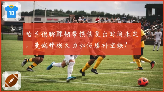 哈兰德脚踝韧带损伤复出时间未定，曼城锋线火力如何填补空缺？