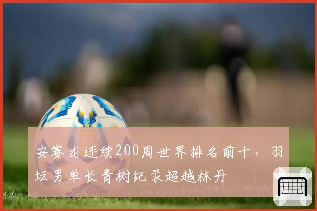 安赛龙连续200周世界排名前十，羽坛男单长青树纪录超越林丹