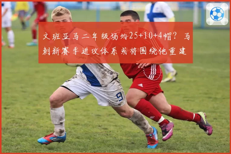 文班亚马二年级场均25+10+4帽?马刺新赛季进攻体系或将围绕他重建
