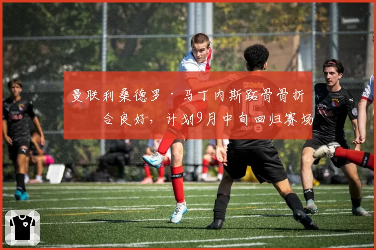 曼联利桑德罗·马丁内斯跖骨骨折愈合良好，计划9月中旬回归赛场