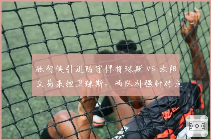 独行侠引进防守悍将琼斯 vs 太阳交易来控卫琼斯，两队补强针对点迥异