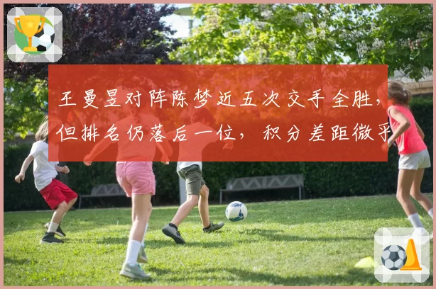 王曼昱对阵陈梦近五次交手全胜，但排名仍落后一位，积分差距微乎其微