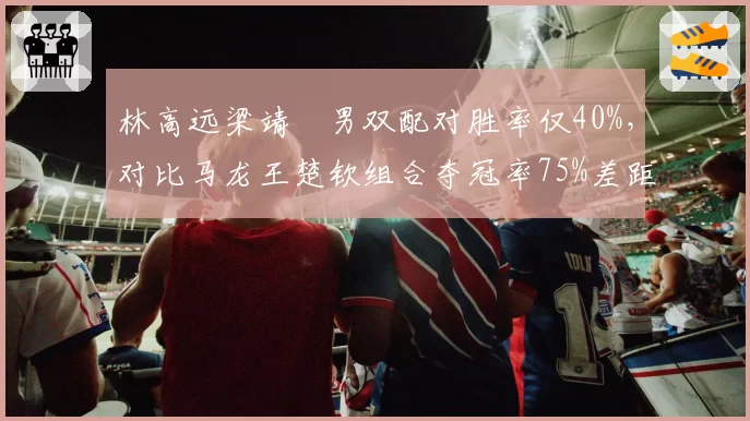 林高远梁靖崑男双配对胜率仅40%，对比马龙王楚钦组合夺冠率75%差距明显
