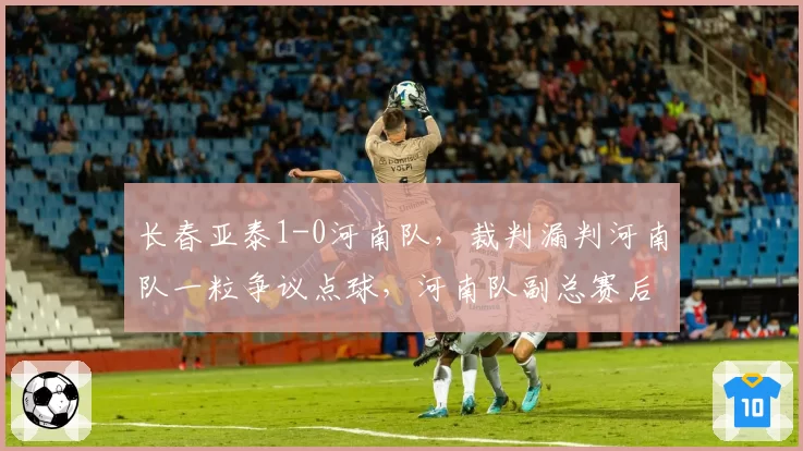长春亚泰1-0河南队，裁判漏判河南队一粒争议点球，河南队副总赛后深夜发文讨说法