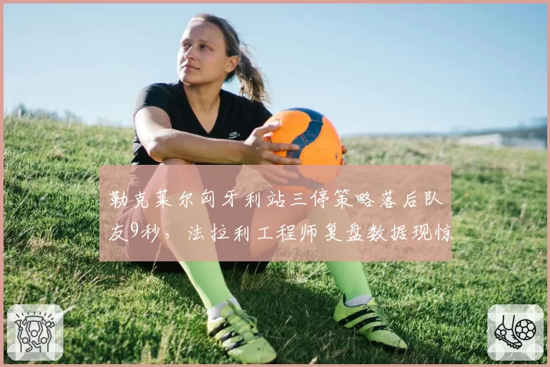 勒克莱尔匈牙利站三停策略落后队友9秒,法拉利工程师复盘数据现惊人失误