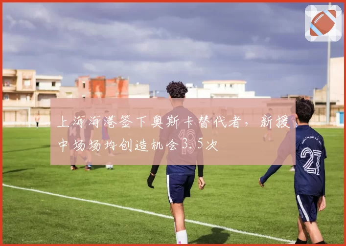 上海海港签下奥斯卡替代者，新援中场场均创造机会3.5次