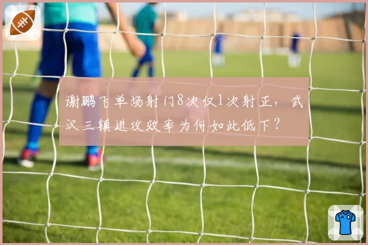 谢鹏飞单场射门8次仅1次射正，武汉三镇进攻效率为何如此低下？