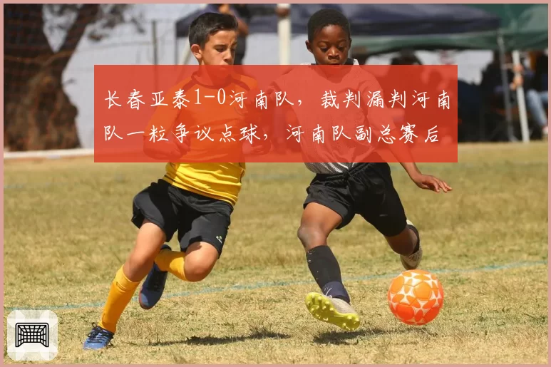 长春亚泰1-0河南队，裁判漏判河南队一粒争议点球，河南队副总赛后深夜发文讨说法