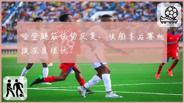 哈登腿筋伤势反复，快船季后赛轮换深度堪忧？