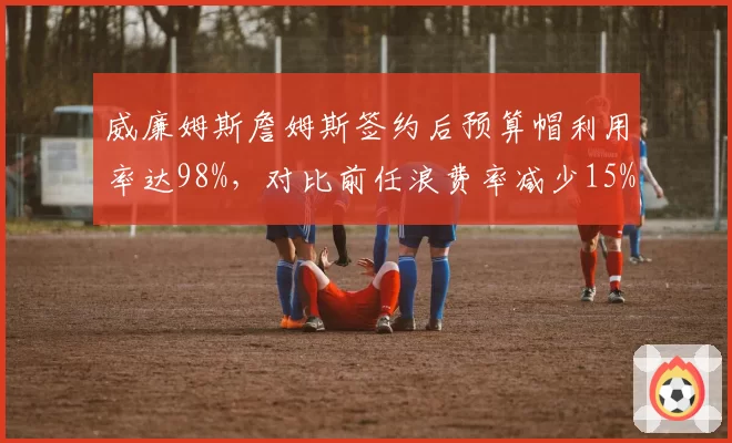 威廉姆斯詹姆斯签约后预算帽利用率达98%，对比前任浪费率减少15%