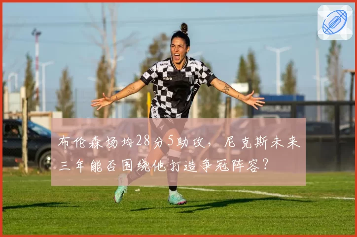 布伦森场均28分5助攻，尼克斯未来三年能否围绕他打造争冠阵容？