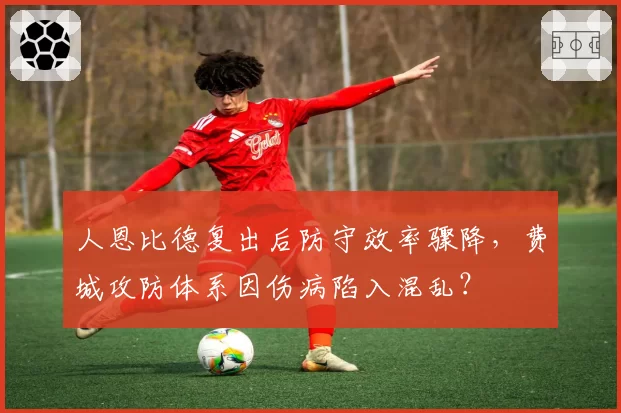 人恩比德复出后防守效率骤降,费城攻防体系因伤病陷入混乱?