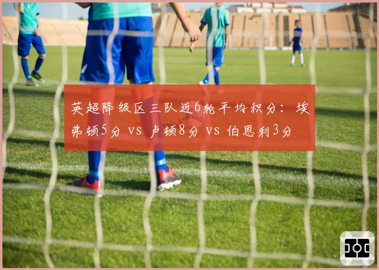 英超降级区三队近6轮平均积分:埃弗顿5分 vs 卢顿8分 vs 伯恩利3分,卢顿保级奇迹渐近
