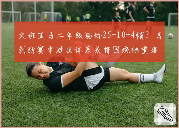 文班亚马二年级场均25+10+4帽？马刺新赛季进攻体系或将围绕他重建