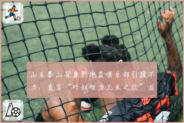 山东泰山崔康熙炮轰俱乐部引援不力，直言“巧妇难为无米之炊”后遭架空