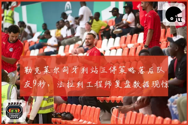 勒克莱尔匈牙利站三停策略落后队友9秒，法拉利工程师复盘数据现惊人失误