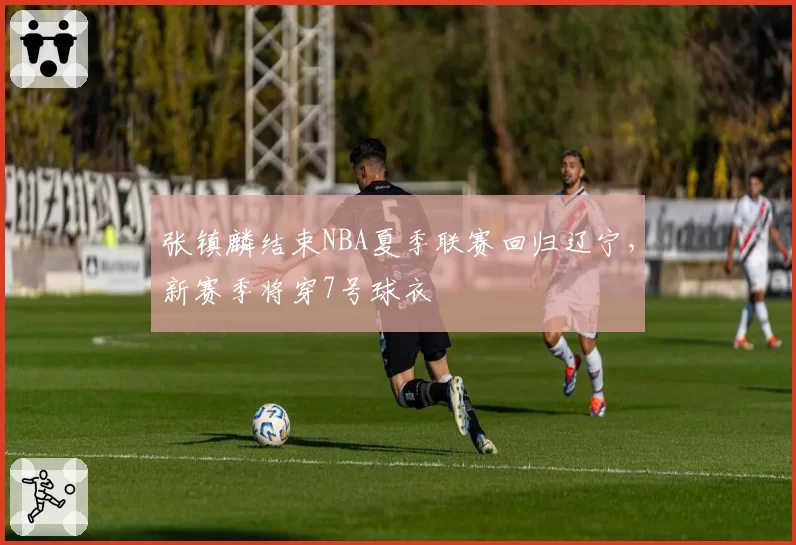 张镇麟结束NBA夏季联赛回归辽宁，新赛季将穿7号球衣