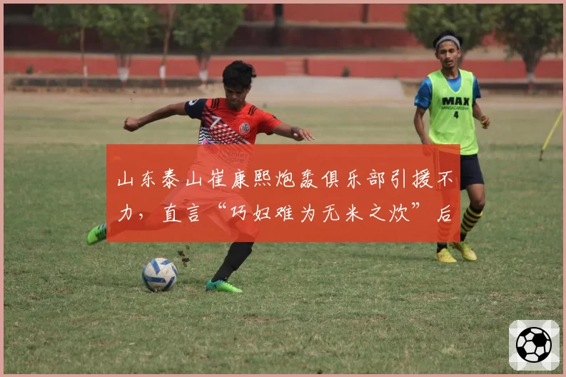 山东泰山崔康熙炮轰俱乐部引援不力，直言“巧妇难为无米之炊”后遭架空
