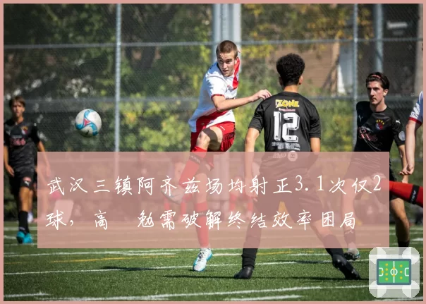 武汉三镇阿齐兹场均射正3.1次仅2球，高畠勉需破解终结效率困局