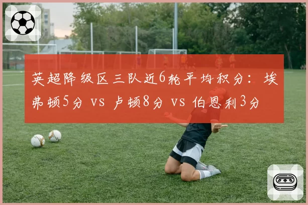 英超降级区三队近6轮平均积分：埃弗顿5分 vs 卢顿8分 vs 伯恩利3分，卢顿保级奇迹渐近