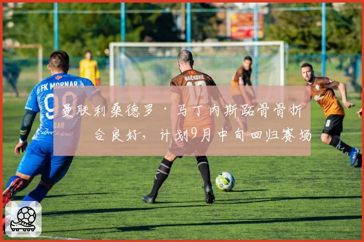 曼联利桑德罗·马丁内斯跖骨骨折愈合良好，计划9月中旬回归赛场