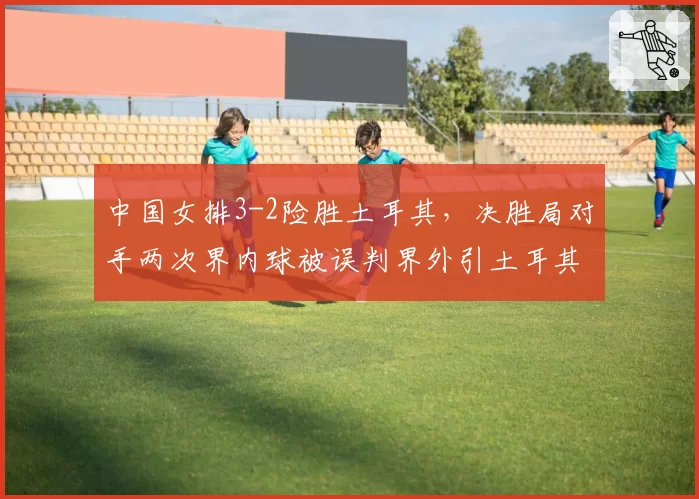 中国女排3-2险胜土耳其，决胜局对手两次界内球被误判界外引土耳其主帅怒摔战术板